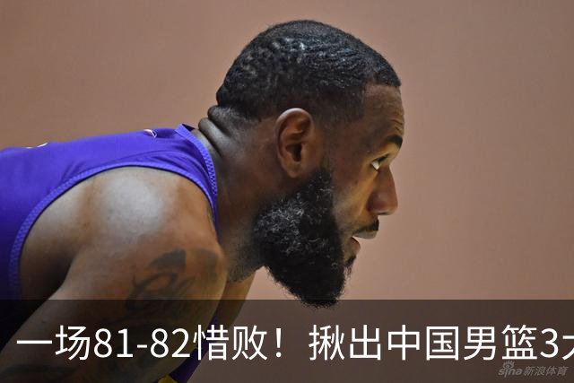 一场81-82惜败！揪出中国男篮3大“罪人” 表现拉胯+关键时刻掉链