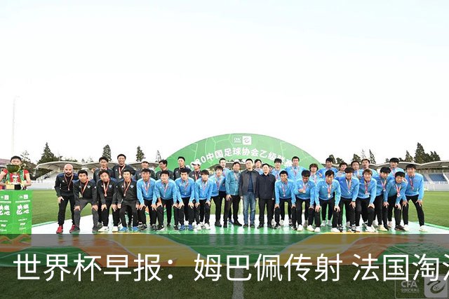 世界杯早报：姆巴佩传射 法国淘汰摩洛哥晋级4强；宽萨被禁赛2场