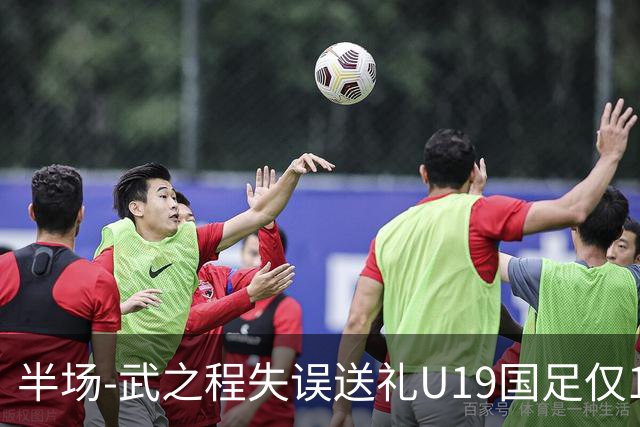 半场-武之程失误送礼U19国足仅1脚射门 U19国足0-1落后突尼斯U23