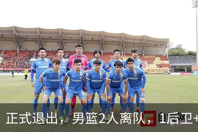 正式退出，男篮2人离队，1后卫+1前锋，1人回归，赵睿周琦回归有结论