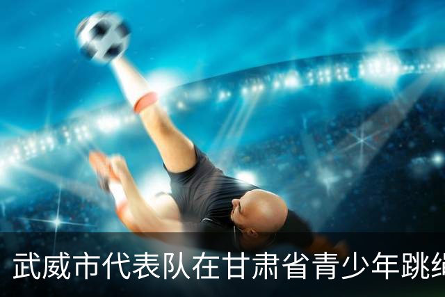 武威市代表队在甘肃省青少年跳绳比赛中获佳绩