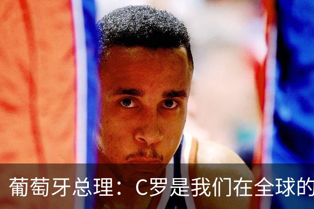 葡萄牙总理：C罗是我们在全球的文化代表 期待他能为国作出贡献