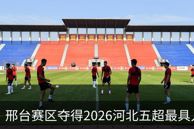 邢台赛区夺得2026河北五超最具人气主场，赛事热度飙升！