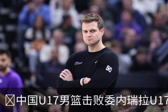 🏀中国U17男篮击败委内瑞拉U17男篮 张懿赵杰15+7+5 陈昱休18+7